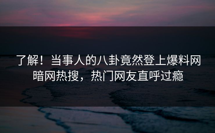 了解!当事人的八卦竟然登上爆料网暗网热搜,热门网友直呼过瘾