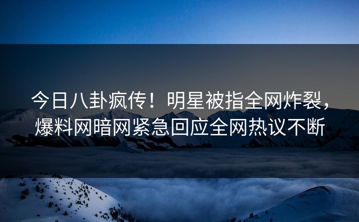 今日八卦疯传！明星被指全网炸裂，爆料网暗网紧急回应全网热议不断