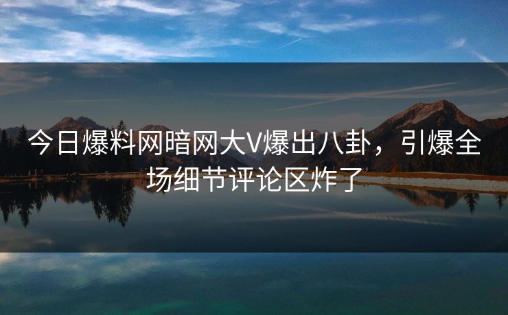 今日爆料网暗网大V爆出八卦，引爆全场细节评论区炸了