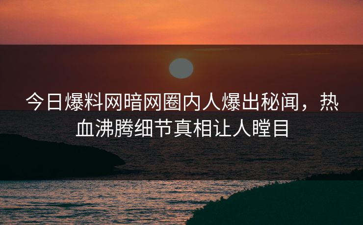 今日爆料网暗网圈内人爆出秘闻，热血沸腾细节真相让人瞠目