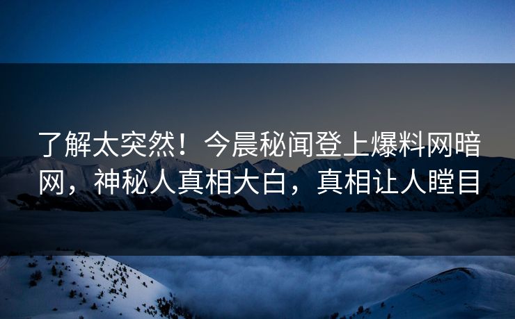 了解太突然！今晨秘闻登上爆料网暗网，神秘人真相大白，真相让人瞠目