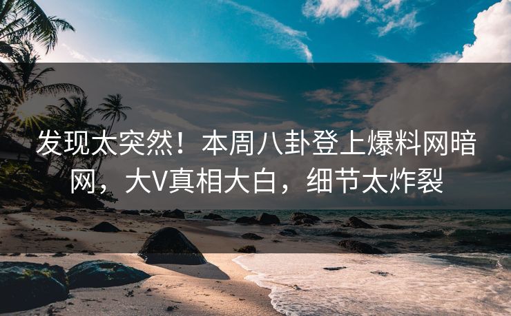 发现太突然！本周八卦登上爆料网暗网，大V真相大白，细节太炸裂