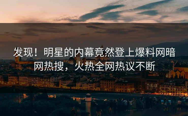 发现！明星的内幕竟然登上爆料网暗网热搜，火热全网热议不断