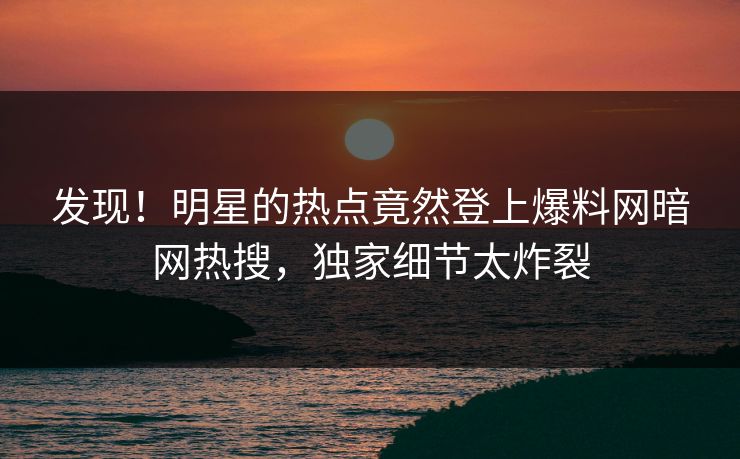 发现！明星的热点竟然登上爆料网暗网热搜，独家细节太炸裂