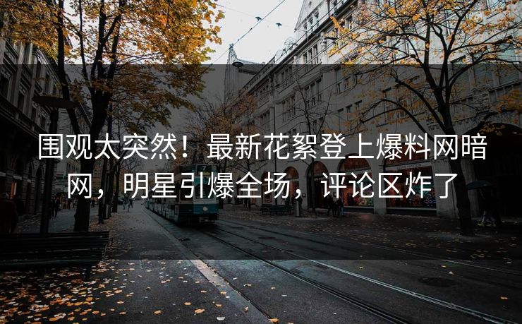 围观太突然！最新花絮登上爆料网暗网，明星引爆全场，评论区炸了
