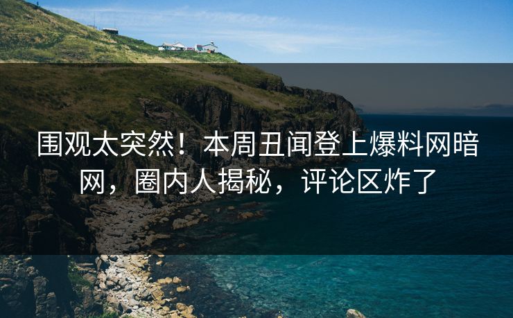 围观太突然！本周丑闻登上爆料网暗网，圈内人揭秘，评论区炸了