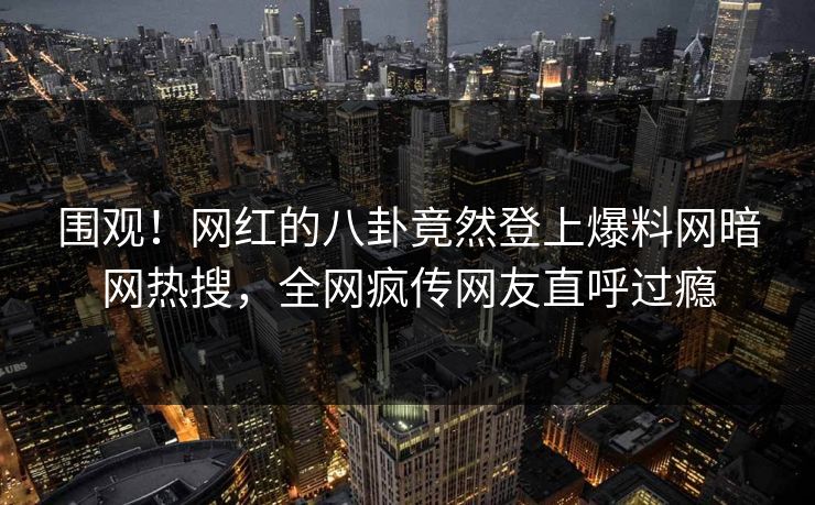围观！网红的八卦竟然登上爆料网暗网热搜，全网疯传网友直呼过瘾
