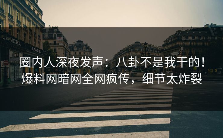 圈内人深夜发声：八卦不是我干的！爆料网暗网全网疯传，细节太炸裂
