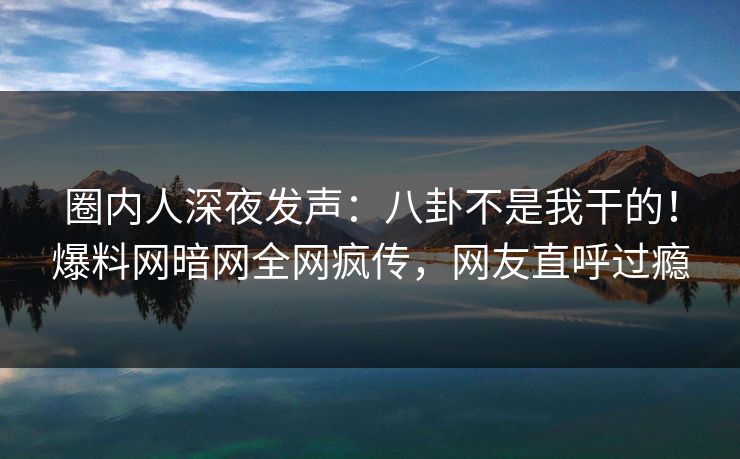 圈内人深夜发声：八卦不是我干的！爆料网暗网全网疯传，网友直呼过瘾