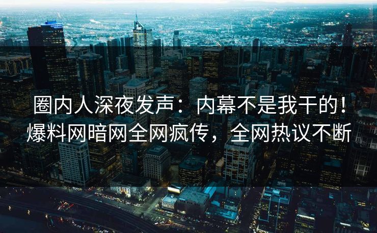 圈内人深夜发声：内幕不是我干的！爆料网暗网全网疯传，全网热议不断