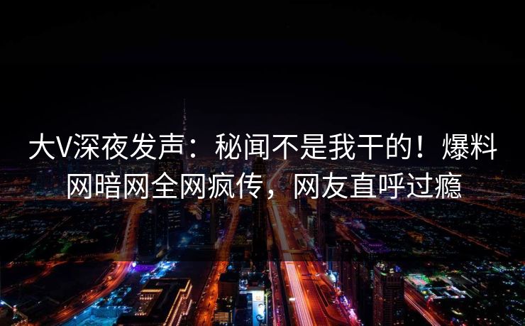 大V深夜发声：秘闻不是我干的！爆料网暗网全网疯传，网友直呼过瘾