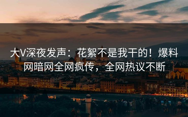 大V深夜发声：花絮不是我干的！爆料网暗网全网疯传，全网热议不断
