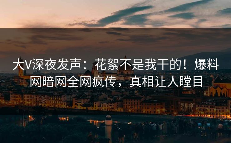 大V深夜发声：花絮不是我干的！爆料网暗网全网疯传，真相让人瞠目