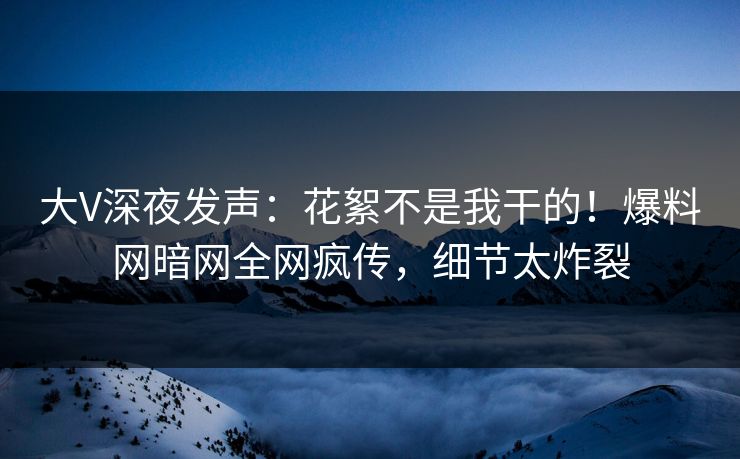 大V深夜发声：花絮不是我干的！爆料网暗网全网疯传，细节太炸裂