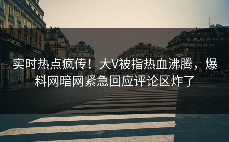 实时热点疯传！大V被指热血沸腾，爆料网暗网紧急回应评论区炸了