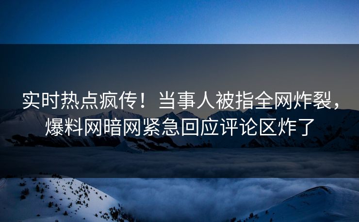 实时热点疯传!当事人被指全网炸裂,爆料网暗网紧急回应评论区炸了