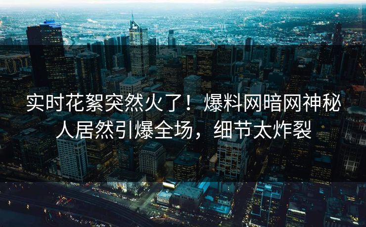 实时花絮突然火了！爆料网暗网神秘人居然引爆全场，细节太炸裂