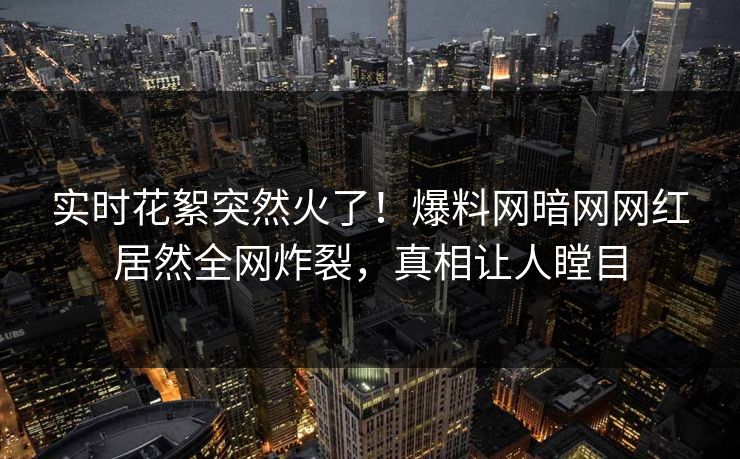 实时花絮突然火了！爆料网暗网网红居然全网炸裂，真相让人瞠目