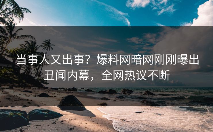 当事人又出事？爆料网暗网刚刚曝出丑闻内幕，全网热议不断