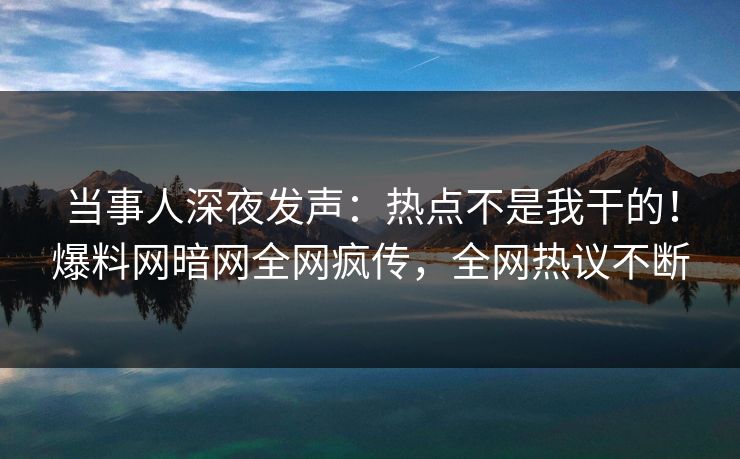 当事人深夜发声：热点不是我干的！爆料网暗网全网疯传，全网热议不断