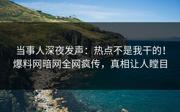 当事人深夜发声：热点不是我干的！爆料网暗网全网疯传，真相让人瞠目