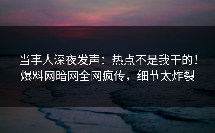 当事人深夜发声：热点不是我干的！爆料网暗网全网疯传，细节太炸裂