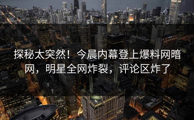 探秘太突然！今晨内幕登上爆料网暗网，明星全网炸裂，评论区炸了