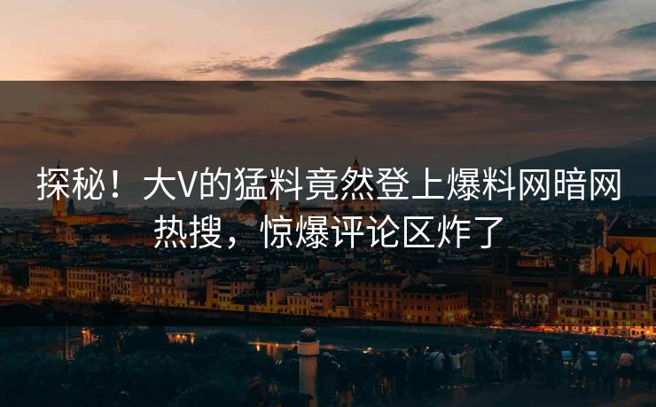 探秘！大V的猛料竟然登上爆料网暗网热搜，惊爆评论区炸了