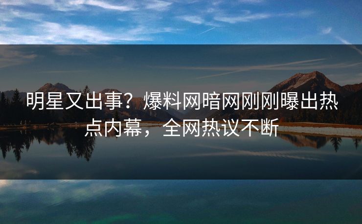 明星又出事？爆料网暗网刚刚曝出热点内幕，全网热议不断