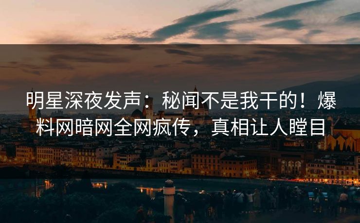 明星深夜发声：秘闻不是我干的！爆料网暗网全网疯传，真相让人瞠目