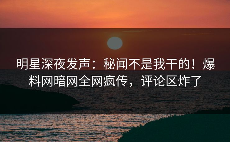 明星深夜发声：秘闻不是我干的！爆料网暗网全网疯传，评论区炸了