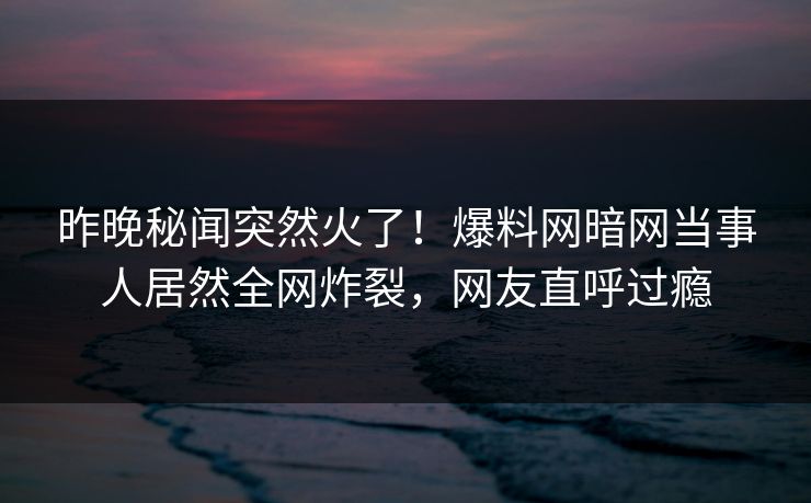 昨晚秘闻突然火了！爆料网暗网当事人居然全网炸裂，网友直呼过瘾