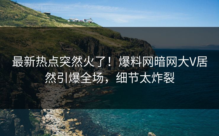 最新热点突然火了！爆料网暗网大V居然引爆全场，细节太炸裂