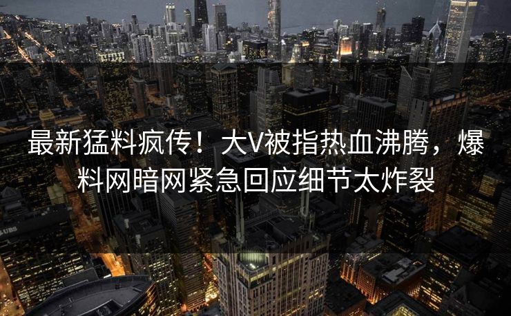 最新猛料疯传！大V被指热血沸腾，爆料网暗网紧急回应细节太炸裂