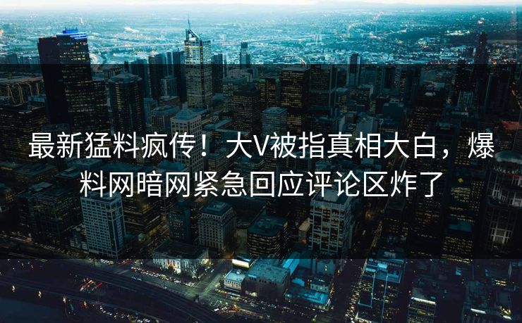 最新猛料疯传！大V被指真相大白，爆料网暗网紧急回应评论区炸了