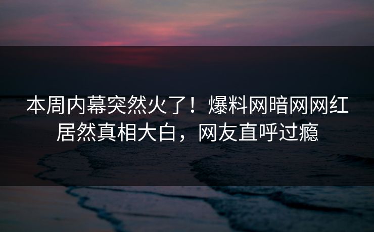 本周内幕突然火了!爆料网暗网网红居然真相大白,网友直呼过瘾