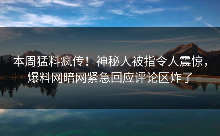 本周猛料疯传！神秘人被指令人震惊，爆料网暗网紧急回应评论区炸了