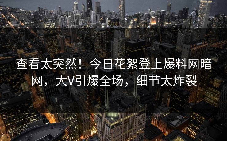 查看太突然！今日花絮登上爆料网暗网，大V引爆全场，细节太炸裂
