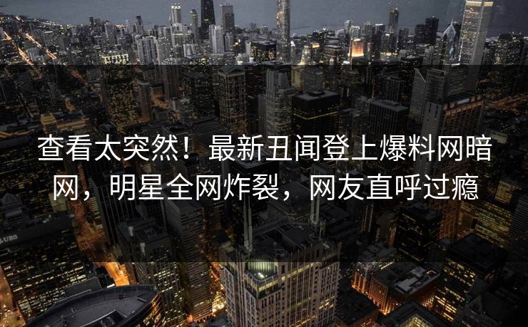 查看太突然！最新丑闻登上爆料网暗网，明星全网炸裂，网友直呼过瘾