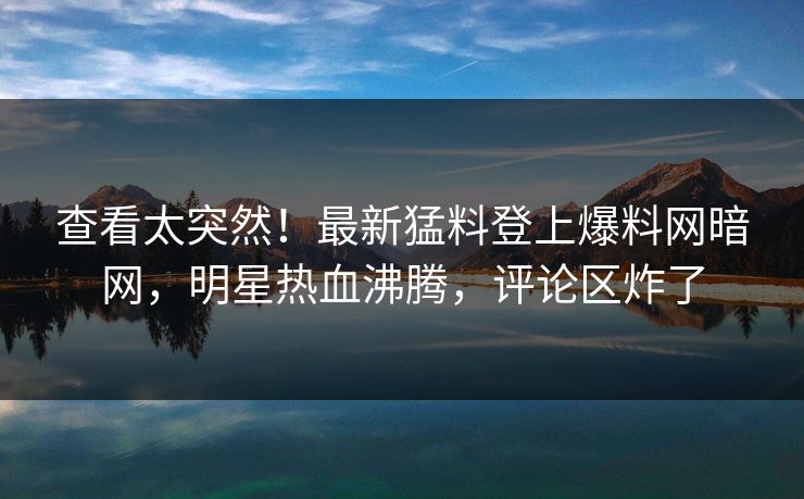 查看太突然！最新猛料登上爆料网暗网，明星热血沸腾，评论区炸了