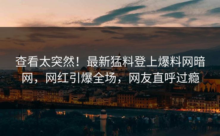 查看太突然！最新猛料登上爆料网暗网，网红引爆全场，网友直呼过瘾