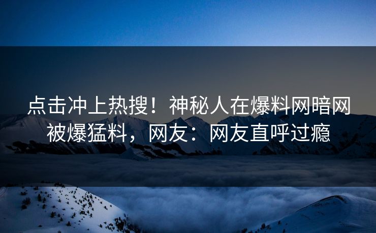 点击冲上热搜！神秘人在爆料网暗网被爆猛料，网友：网友直呼过瘾