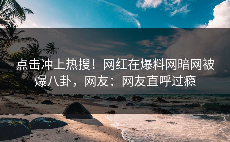点击冲上热搜！网红在爆料网暗网被爆八卦，网友：网友直呼过瘾