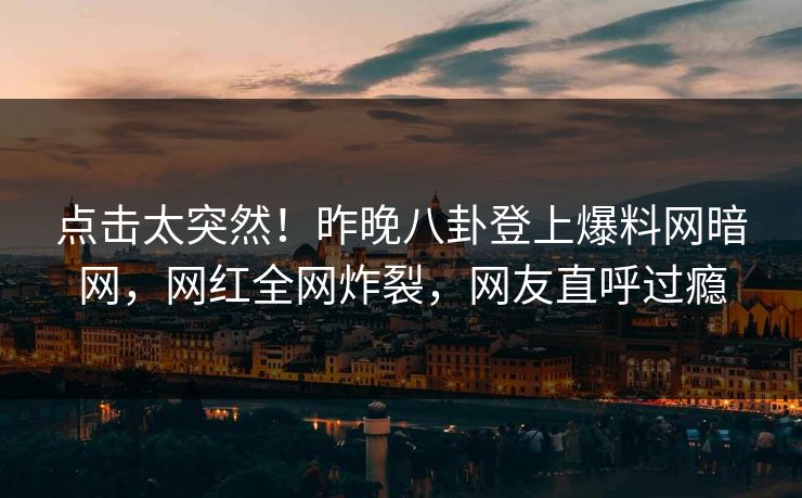 点击太突然！昨晚八卦登上爆料网暗网，网红全网炸裂，网友直呼过瘾