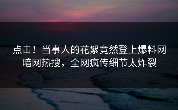 点击！当事人的花絮竟然登上爆料网暗网热搜，全网疯传细节太炸裂