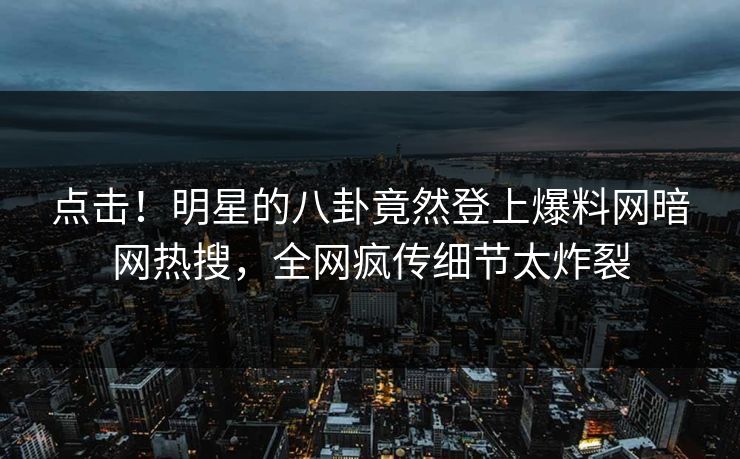 点击！明星的八卦竟然登上爆料网暗网热搜，全网疯传细节太炸裂