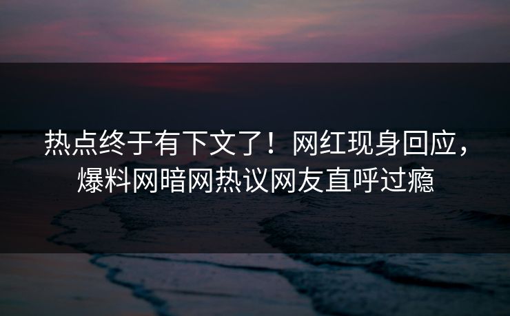 热点终于有下文了！网红现身回应，爆料网暗网热议网友直呼过瘾