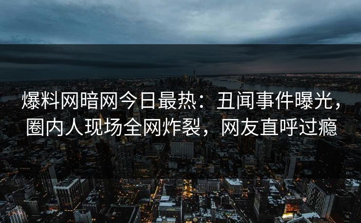爆料网暗网今日最热：丑闻事件曝光，圈内人现场全网炸裂，网友直呼过瘾