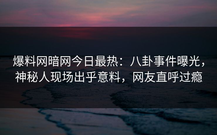 爆料网暗网今日最热：八卦事件曝光，神秘人现场出乎意料，网友直呼过瘾
