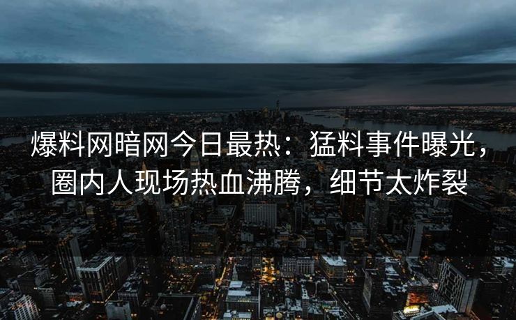爆料网暗网今日最热：猛料事件曝光，圈内人现场热血沸腾，细节太炸裂